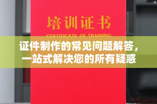 平阴证件制作的常见问题解答，一站式解决您的所有疑惑