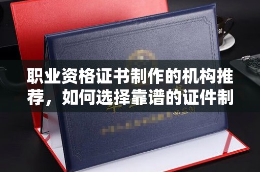 吴兴职业资格证书制作的机构推荐，如何选择靠谱的证件制作公司？
